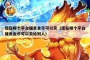 现在哪个平台捕鱼金币可以卖（现在哪个平台捕鱼金币可以卖给别人）