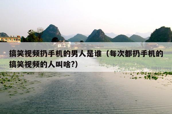 搞笑视频扔手机的男人是谁(每次都扔手机的搞笑视频的人叫啥?)