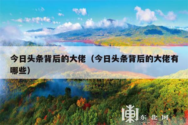 今日头条背后的大佬(今日头条背后的大佬有哪些)