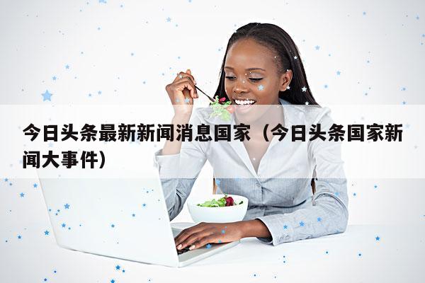 今日头条最新新闻消息国家(今日头条国家新闻大事件)