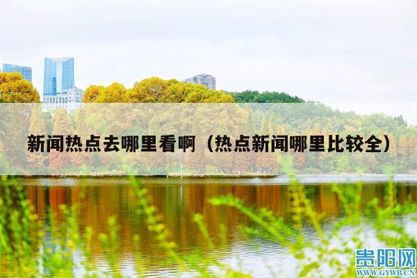 新闻热点去哪里看啊(热点新闻哪里比较全)