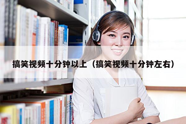 搞笑视频十分钟以上(搞笑视频十分钟左右)