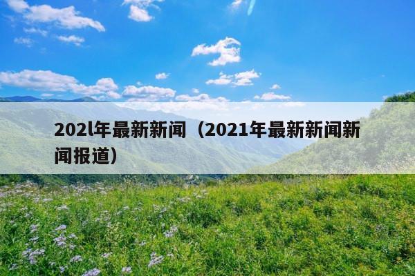 202l年最新新闻(2021年最新新闻新闻报道)
