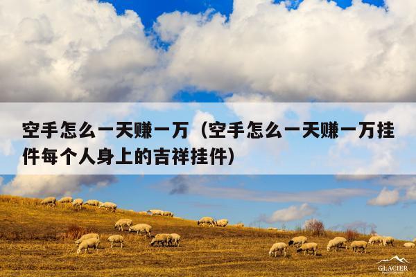 空手怎么一天赚一万(空手怎么一天赚一万挂件每个人身上的吉祥挂件)