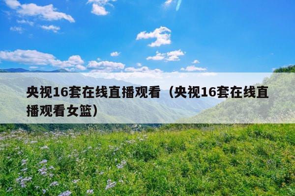央视16套在线直播观看(央视16套在线直播观看女篮)