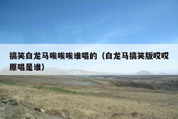 搞笑白龙马唉唉唉谁唱的(白龙马搞笑版哎哎原唱是谁)