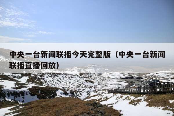 中央一台新闻联播今天完整版(中央一台新闻联播直播回放)