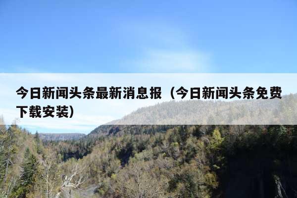 今日新闻头条最新消息报(今日新闻头条免费下载安装)