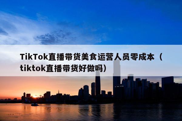 TikTok直播带货美食运营人员零成本(tiktok直播带货好做吗)
