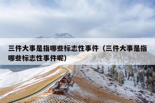 三件大事是指哪些标志性事件(三件大事是指哪些标志性事件呢)