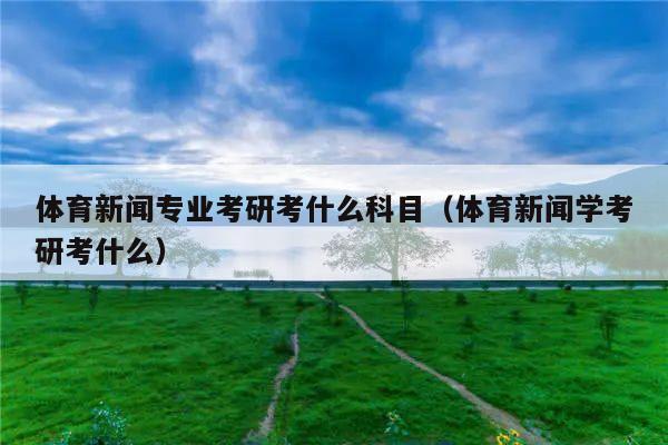 体育新闻专业考研考什么科目（体育新闻学考研考什么）