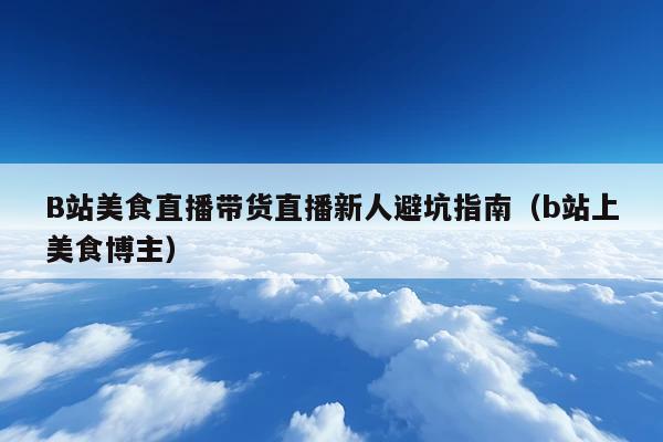 B站美食直播带货直播新人避坑指南（b站上美食博主）