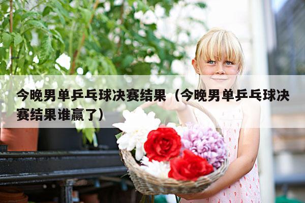 今晚男单乒乓球决赛结果(今晚男单乒乓球决赛结果谁赢了)