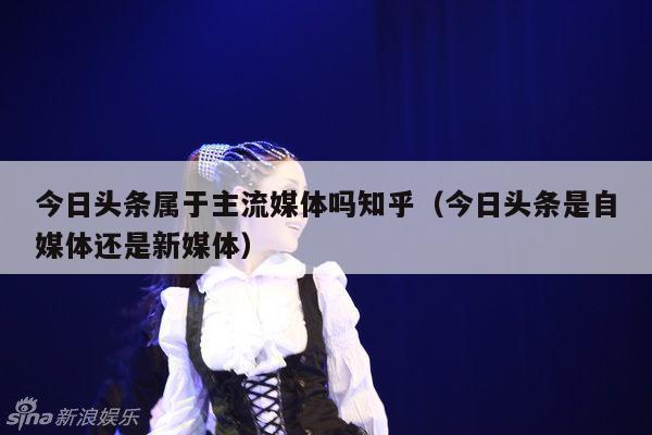 今日头条属于主流媒体吗知乎(今日头条是自媒体还是新媒体)