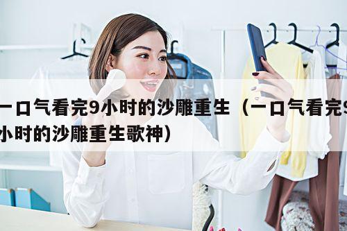 一口气看完9小时的沙雕重生(一口气看完9小时的沙雕重生歌神)