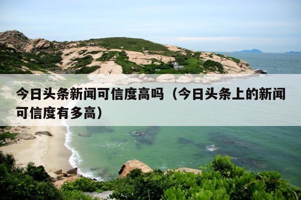 今日头条新闻可信度高吗(今日头条上的新闻可信度有多高)
