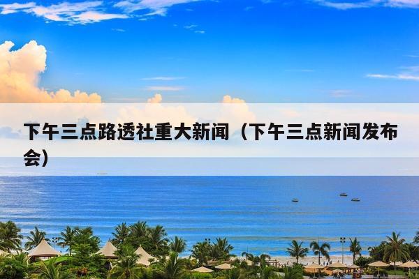 下午三点路透社重大新闻(下午三点新闻发布会)