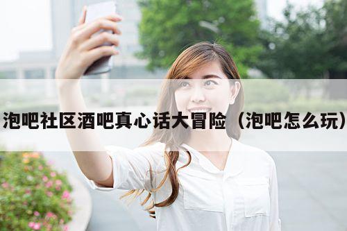 泡吧社区酒吧真心话大冒险（泡吧怎么玩）