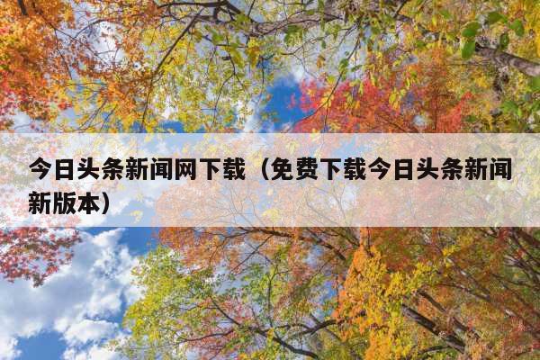 今日头条新闻网下载(免费下载今日头条新闻新版本)