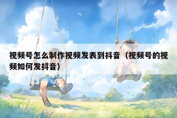 视频号怎么制作视频发表到抖音（视频号的视频如何发抖音）