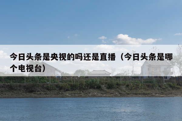 今日头条是央视的吗还是直播（今日头条是哪个电视台）
