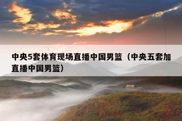 中央5套体育现场直播中国男篮（中央五套加直播中国男篮）