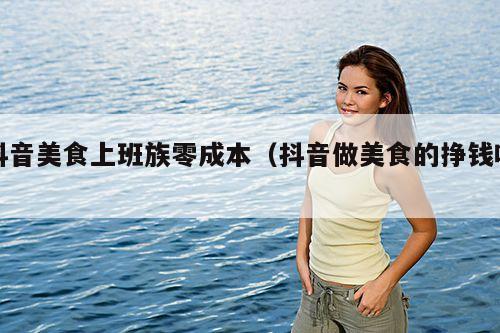 抖音美食上班族零成本（抖音做美食的挣钱吗）
