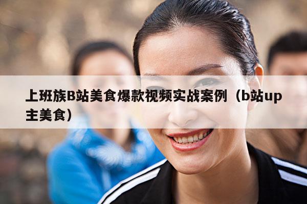 上班族B站美食爆款视频实战案例(b站up主美食)