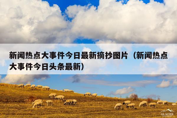 新闻热点大事件今日最新摘抄图片(新闻热点大事件今日头条最新)