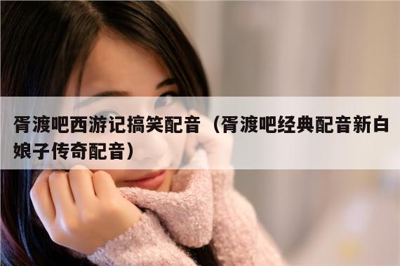 胥渡吧西游记搞笑配音(胥渡吧经典配音新白娘子传奇配音)