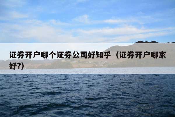 证券开户哪个证券公司好知乎(证券开户哪家好?)