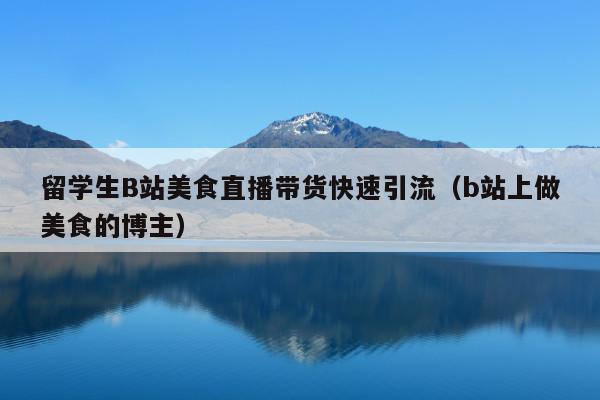 留学生B站美食直播带货快速引流(b站上做美食的博主)