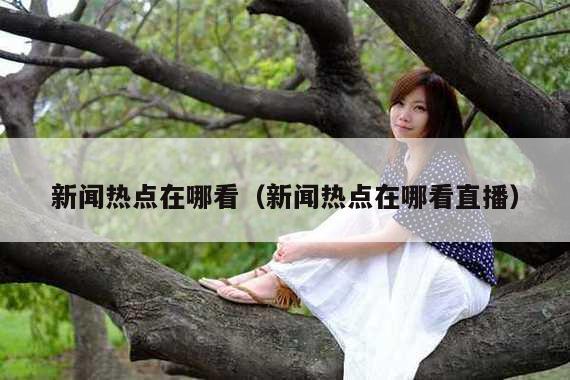 新闻热点在哪看(新闻热点在哪看直播)