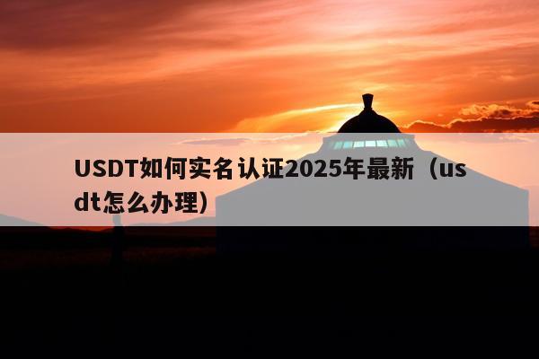 USDT如何实名认证2025年最新(usdt怎么办理)