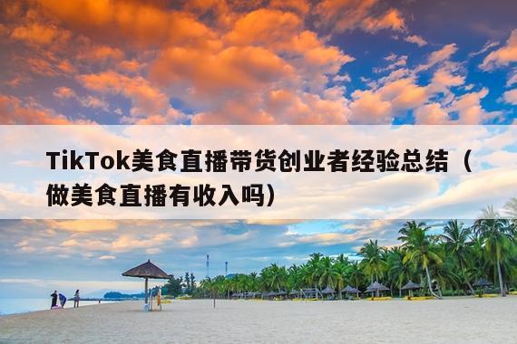 TikTok美食直播带货创业者经验总结(做美食直播有收入吗)