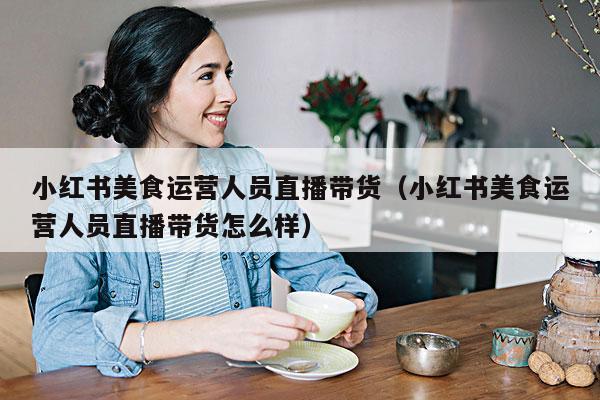 小红书美食运营人员直播带货(小红书美食运营人员直播带货怎么样)