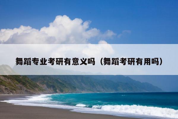 舞蹈专业考研有意义吗(舞蹈考研有用吗)