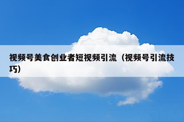 视频号美食创业者短视频引流(视频号引流技巧)