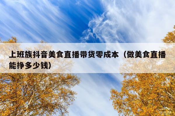 上班族抖音美食直播带货零成本(做美食直播能挣多少钱)