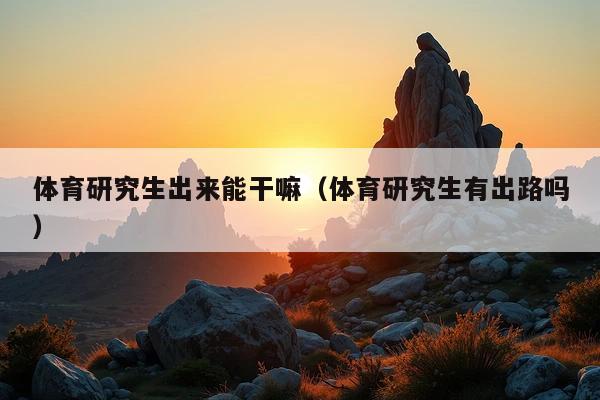 体育研究生出来能干嘛(体育研究生有出路吗)