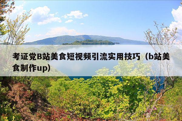 考证党B站美食短视频引流实用技巧(b站美食制作up)