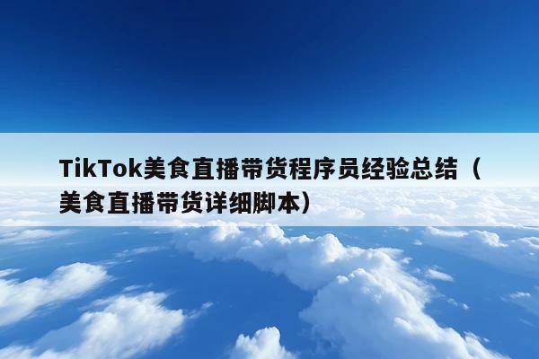 TikTok美食直播带货程序员经验总结(美食直播带货详细脚本)