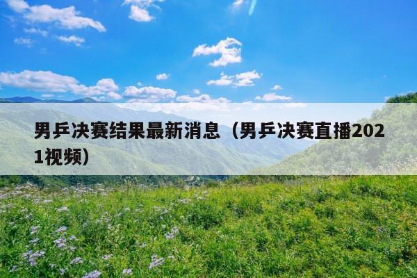 男乒决赛结果最新消息(男乒决赛直播2021视频)