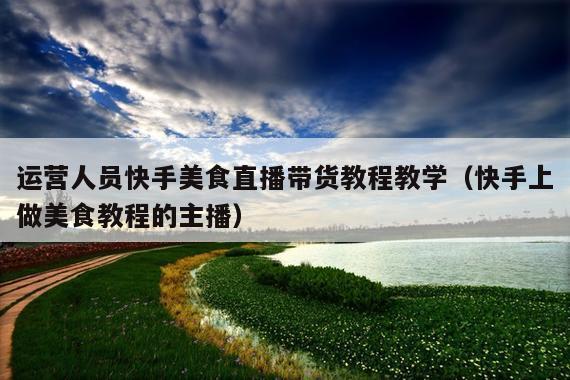 运营人员快手美食直播带货教程教学(快手上做美食教程的主播)