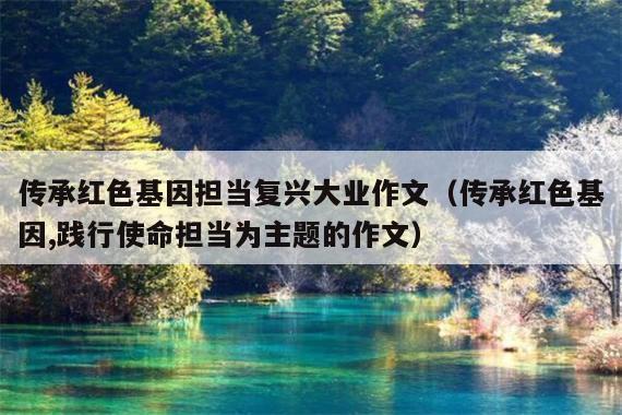 传承红色基因担当复兴大业作文(传承红色基因,践行使命担当为主题的作文)