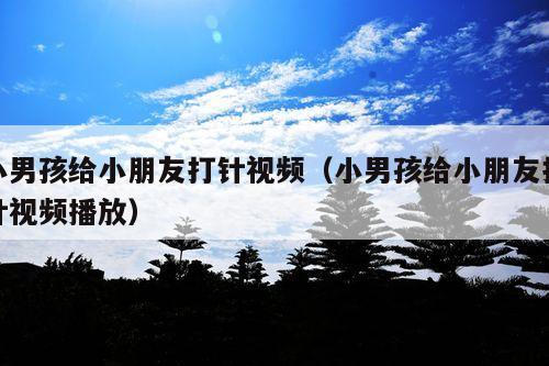 小男孩给小朋友打针视频(小男孩给小朋友打针视频播放)