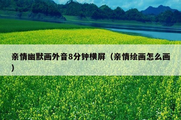 亲情幽默画外音8分钟横屏(亲情绘画怎么画)