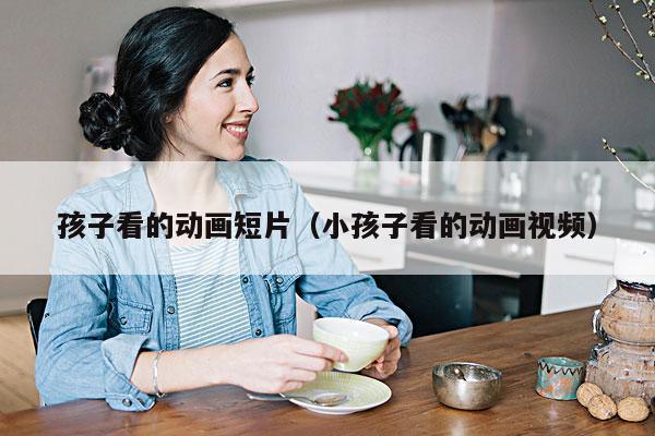 孩子看的动画短片(小孩子看的动画视频)