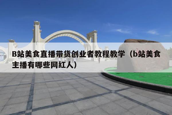 B站美食直播带货创业者教程教学(b站美食主播有哪些网红人)