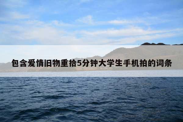 包含爱情旧物重拾5分钟大学生手机拍的词条